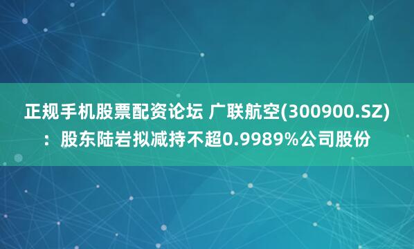 正规手机股票配资论坛 广联航空(300900.SZ)：股东陆岩拟减持不超0.9989%公司股份