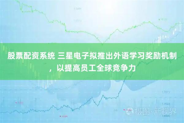 股票配资系统 三星电子拟推出外语学习奖励机制，以提高员工全球竞争力
