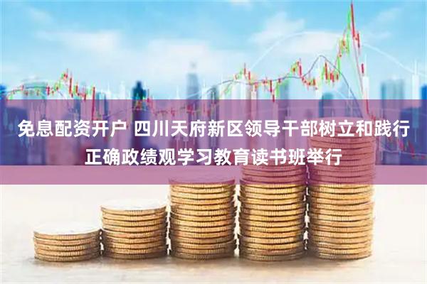 免息配资开户 四川天府新区领导干部树立和践行正确政绩观学习教育读书班举行
