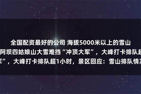 全国配资最好的公司 海拔5000米以上的雪山堵成了人山人海，四川阿坝四姑娘山大雪难挡“冲顶大军”，大峰打卡排队超1小时，景区回应：雪山排队情况属实