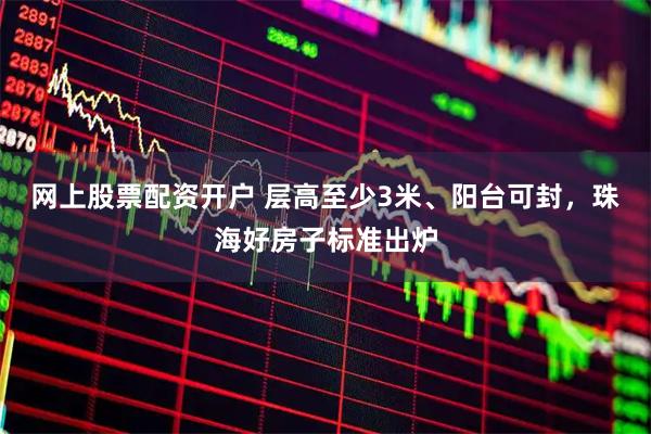 网上股票配资开户 层高至少3米、阳台可封，珠海好房子标准出炉