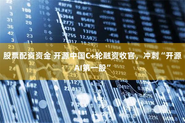 股票配资资金 开源中国C+轮融资收官，冲刺“开源AI第一股”